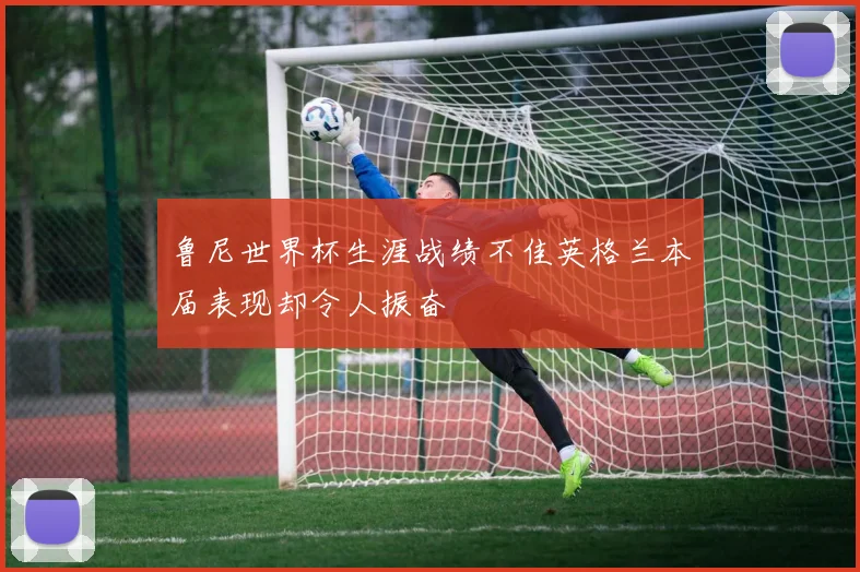 鲁尼世界杯生涯战绩不佳英格兰本届表现却令人振奋
