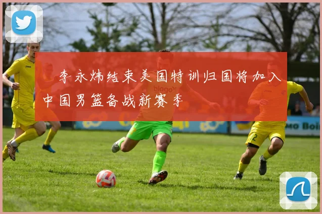 偰李永炜结束美国特训归国将加入中国男篮备战新赛季