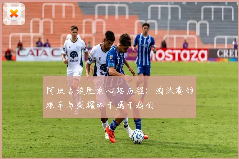 阿坎吉谈胜利心路历程：淘汰赛的艰辛与荣耀终于属于我们