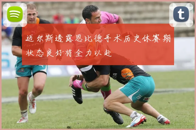 迈尔斯透露恩比德手术历史休赛期状态良好将全力以赴