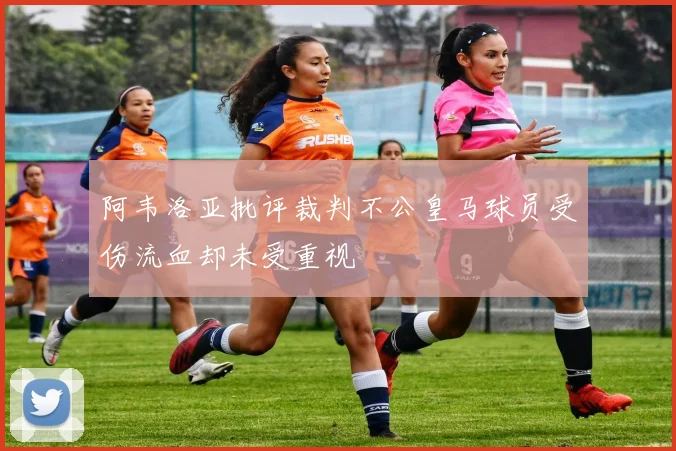 阿韦洛亚批评裁判不公皇马球员受伤流血却未受重视