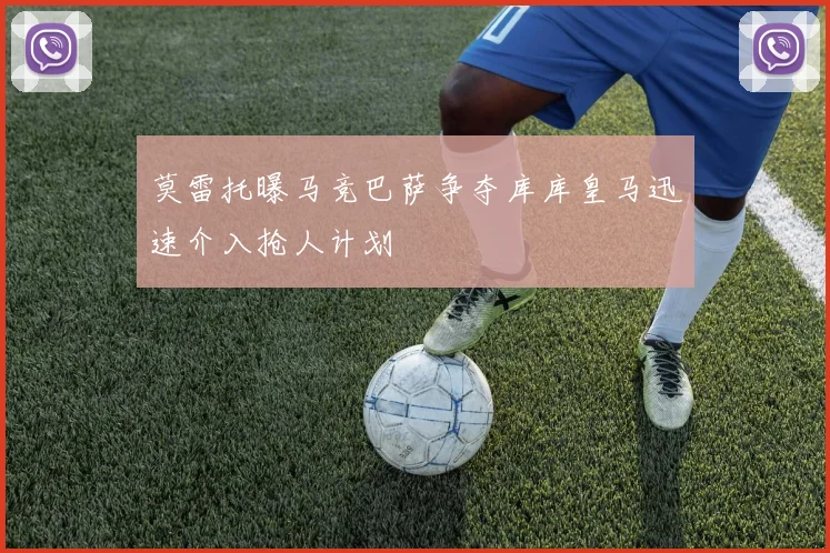 莫雷托曝马竞巴萨争夺库库皇马迅速介入抢人计划