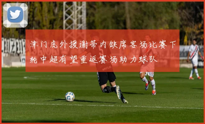 津门虎外援谢蒂内缺席客场比赛下轮中超有望重返赛场助力球队
