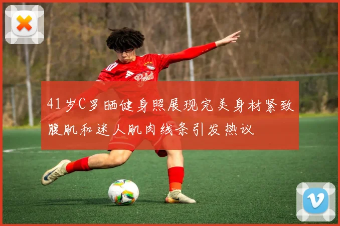 41岁C罗晒健身照展现完美身材紧致腹肌和迷人肌肉线条引发热议