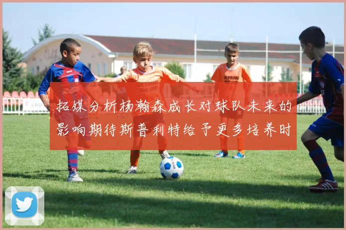 拓媒分析杨瀚森成长对球队未来的影响期待斯普利特给予更多培养时间