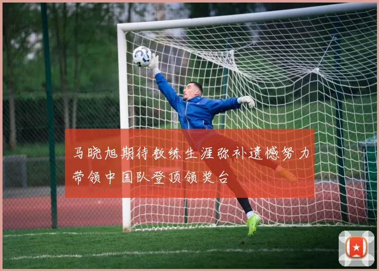 马晓旭期待教练生涯弥补遗憾努力带领中国队登顶领奖台