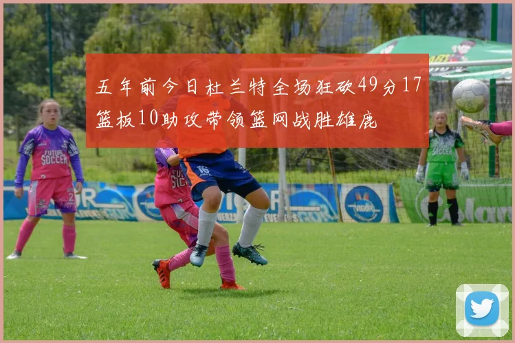 五年前今日杜兰特全场狂砍49分17篮板10助攻带领篮网战胜雄鹿