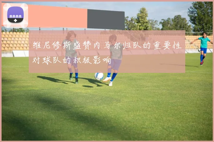 维尼修斯盛赞内马尔归队的重要性对球队的积极影响
