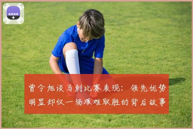 曾令旭谈马刺比赛表现：领先优势明显却仅一场艰难取胜的背后故事