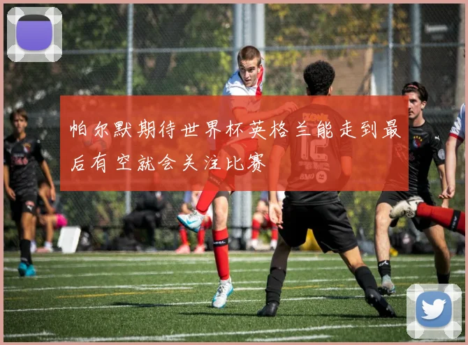 帕尔默期待世界杯英格兰能走到最后有空就会关注比赛