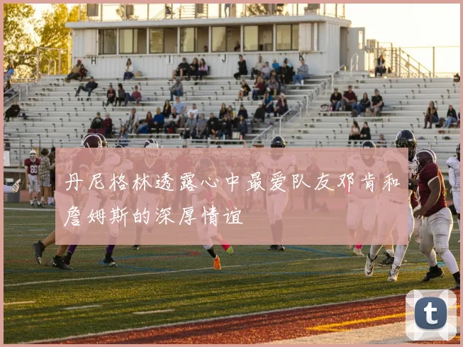 丹尼格林透露心中最爱队友邓肯和詹姆斯的深厚情谊