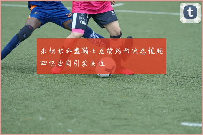 米切尔加盟骑士后续约两次总值超四亿合同引发关注