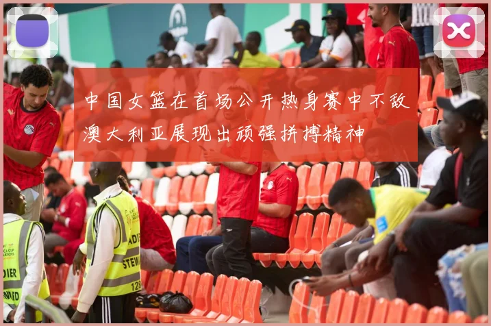 中国女篮在首场公开热身赛中不敌澳大利亚展现出顽强拼搏精神