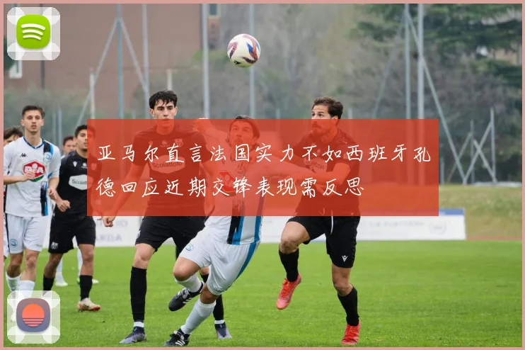 亚马尔直言法国实力不如西班牙孔德回应近期交锋表现需反思
