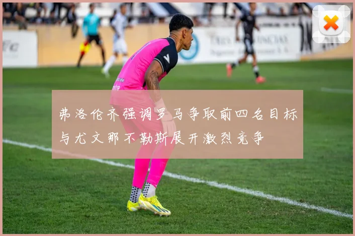 弗洛伦齐强调罗马争取前四名目标与尤文那不勒斯展开激烈竞争