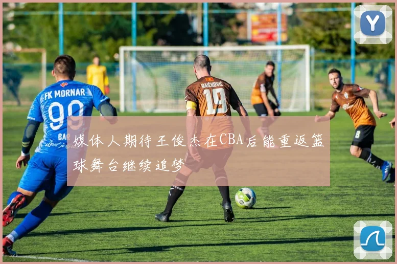 媒体人期待王俊杰在CBA后能重返篮球舞台继续追梦