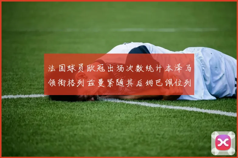 法国球员欧冠出场次数统计本泽马领衔格列兹曼紧随其后姆巴佩位列第五