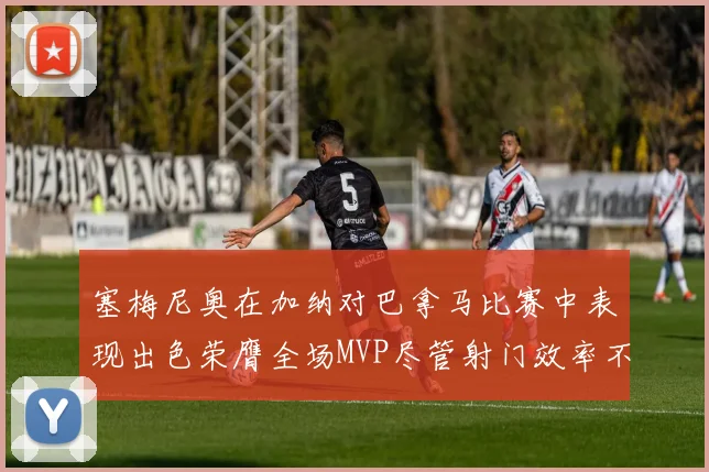 塞梅尼奥在加纳对巴拿马比赛中表现出色荣膺全场MVP尽管射门效率不佳