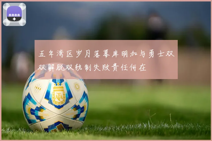 五年湾区岁月落幕库明加与勇士双双解脱双轨制失败责任何在