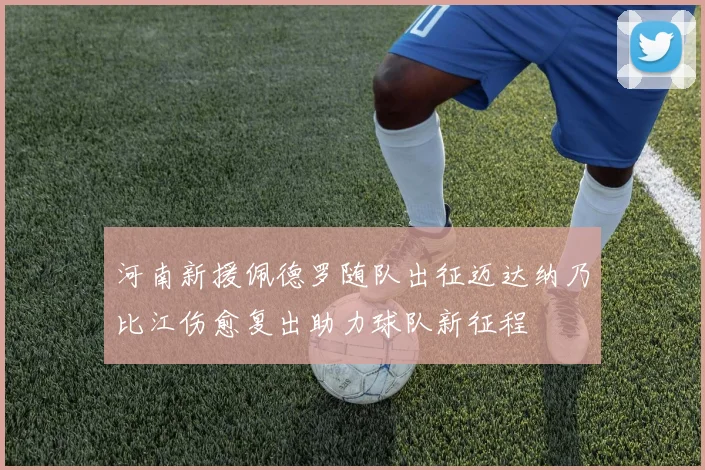河南新援佩德罗随队出征迈达纳乃比江伤愈复出助力球队新征程