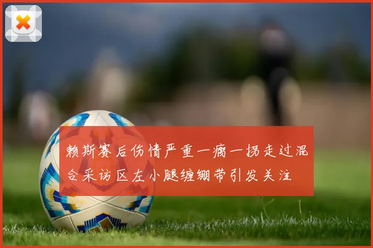 赖斯赛后伤情严重一瘸一拐走过混合采访区左小腿缠绷带引发关注