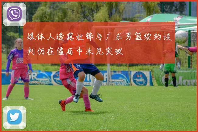 媒体人透露杜锋与广东男篮续约谈判仍在僵局中未见突破