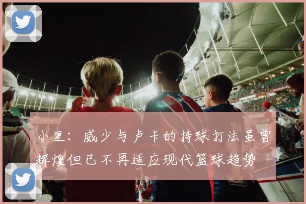 小里：威少与卢卡的持球打法虽曾辉煌但已不再适应现代篮球趋势
