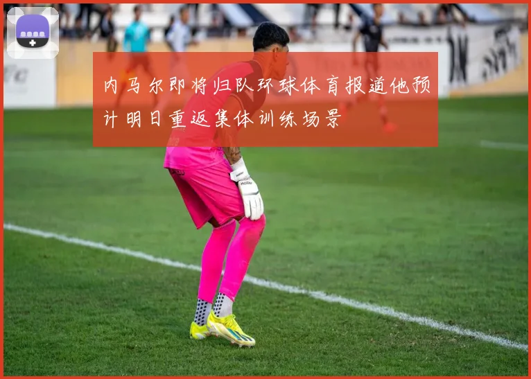 内马尔即将归队环球体育报道他预计明日重返集体训练场景